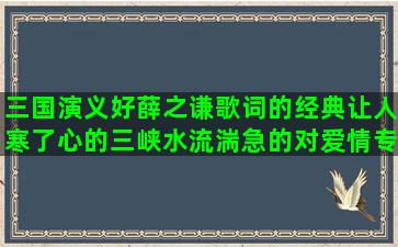 三国演义好薛之谦歌词的经典让人寒了心的三峡水流湍急的对爱情专一的平平淡淡的小学生好句子大全