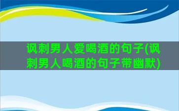 讽刺男人爱喝酒的句子(讽刺男人喝酒的句子带幽默)